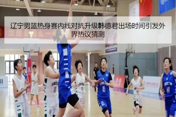 辽宁男篮热身赛内线对抗升级韩德君出场时间引发外界热议猜测
