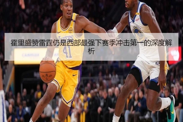 霍里盛赞雷霆仍是西部最强下赛季冲击第一的深度解析